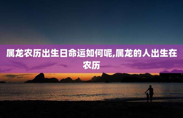 属龙农历出生日命运如何呢,属龙的人出生在农历