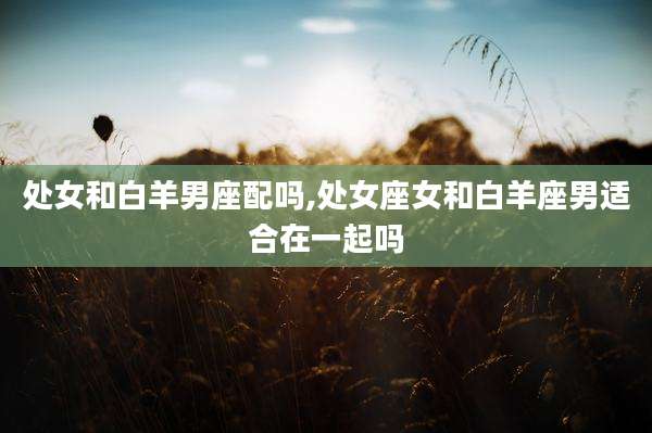 处女和白羊男座配吗,处女座女和白羊座男适合在一起吗