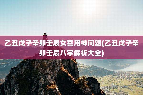 乙丑戊子辛卯壬辰女喜用神问题(乙丑戊子辛卯壬辰八字解析大全)
