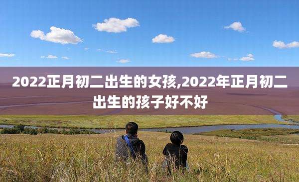 2022正月初二出生的女孩,2022年正月初二出生的孩子好不好