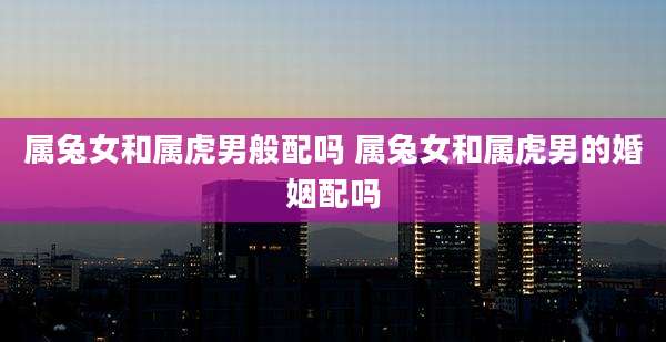 属兔女和属虎男般配吗 属兔女和属虎男的婚姻配吗