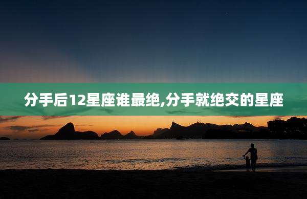 分手后12星座谁最绝,分手就绝交的星座