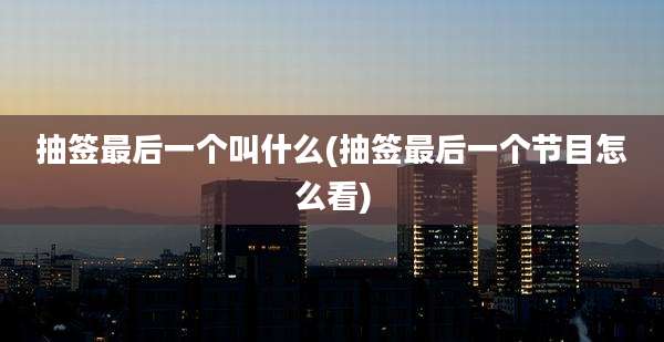 抽签最后一个叫什么(抽签最后一个节目怎么看)