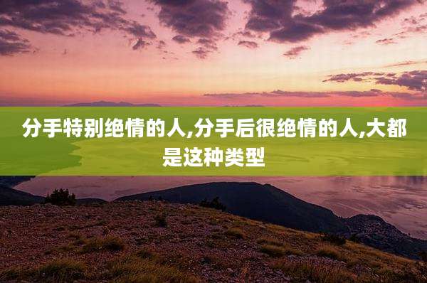 分手特别绝情的人,分手后很绝情的人,大都是这种类型
