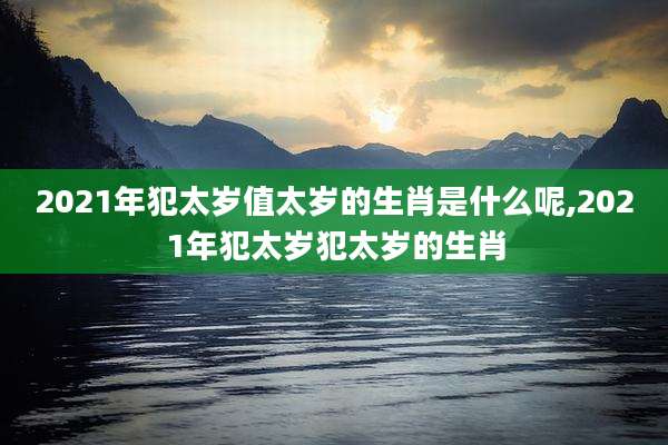 2021年犯太岁值太岁的生肖是什么呢,2021年犯太岁犯太岁的生肖