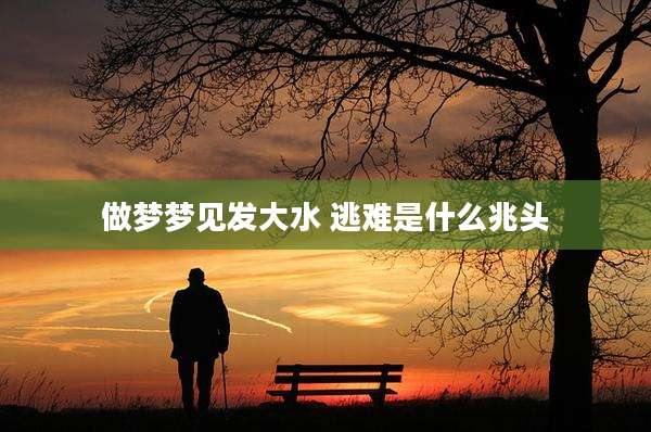 做梦梦见发大水 逃难是什么兆头