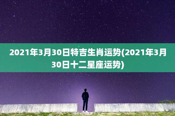 2021年3月30日特吉生肖运势(2021年3月30日十二星座运势)