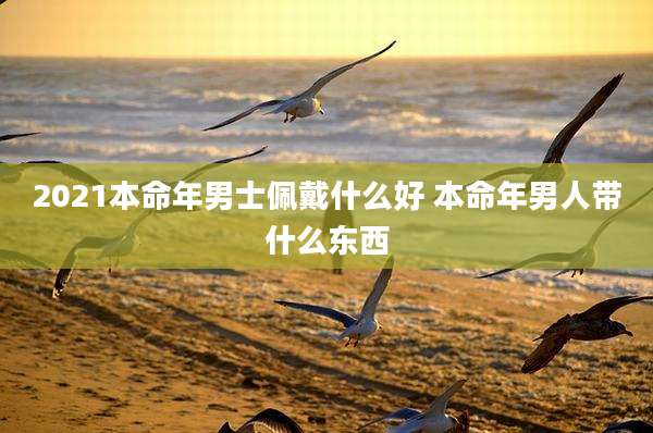 2021本命年男士佩戴什么好 本命年男人带什么东西