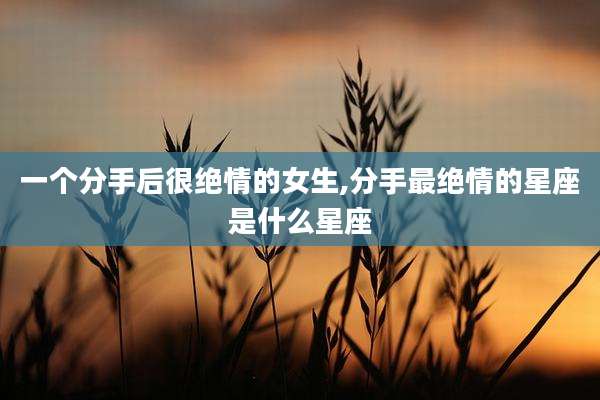 一个分手后很绝情的女生,分手最绝情的星座是什么星座