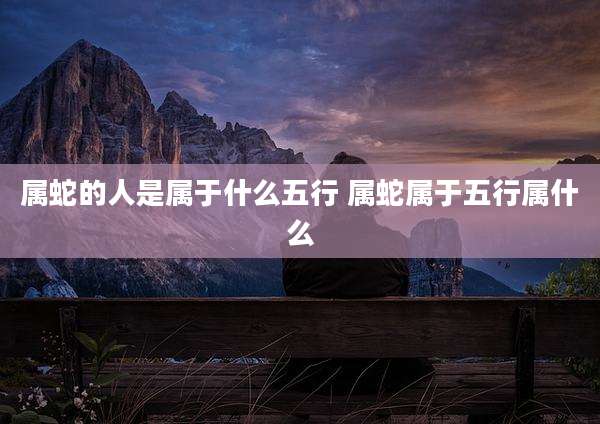 属蛇的人是属于什么五行 属蛇属于五行属什么