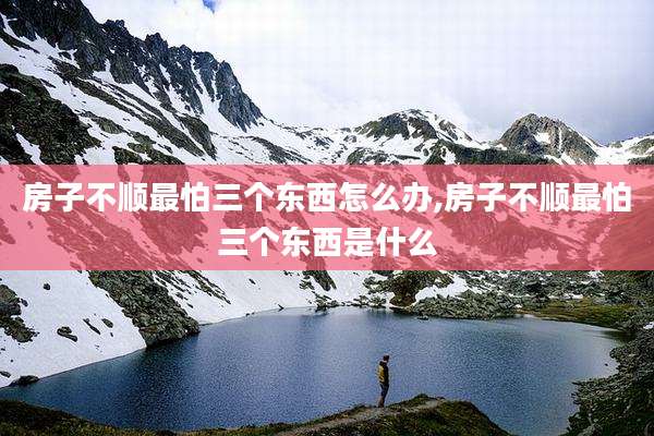 房子不顺最怕三个东西怎么办,房子不顺最怕三个东西是什么