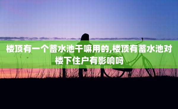 楼顶有一个蓄水池干嘛用的,楼顶有蓄水池对楼下住户有影响吗