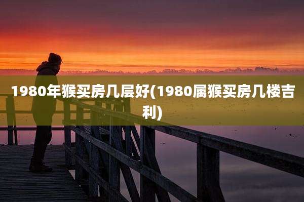 1980年猴买房几层好(1980属猴买房几楼吉利)