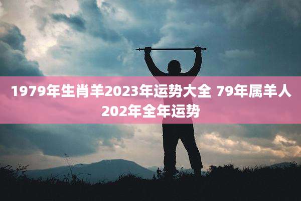 1979年生肖羊2023年运势大全 79年属羊人202年全年运势