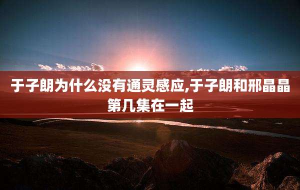 于子朗为什么没有通灵感应,于子朗和邢晶晶第几集在一起