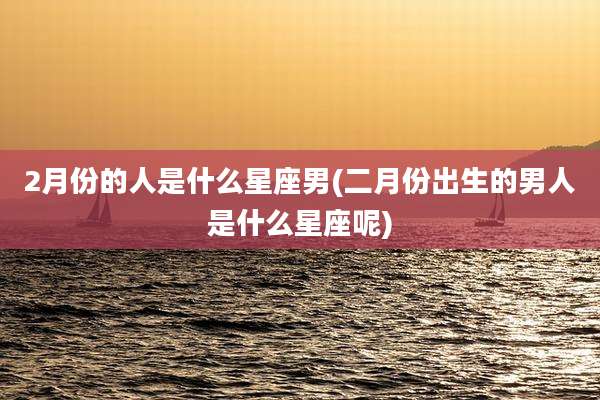 2月份的人是什么星座男(二月份出生的男人是什么星座呢)