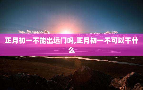 正月初一不能出远门吗,正月初一不可以干什么
