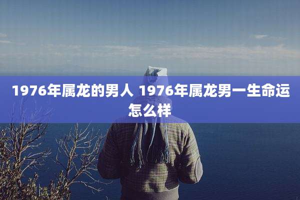 1976年属龙的男人 1976年属龙男一生命运怎么样