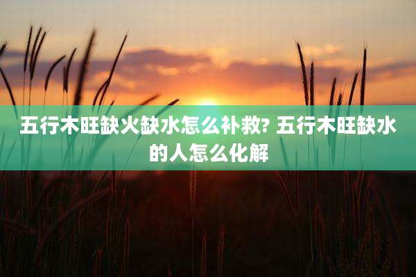 五行木旺缺火缺水怎么补救? 五行木旺缺水的人怎么化解