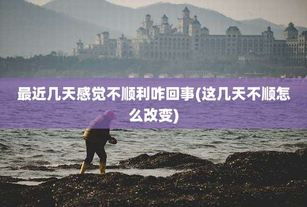 最近几天感觉不顺利咋回事(这几天不顺怎么改变)
