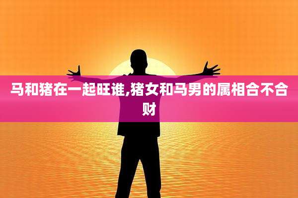 马和猪在一起旺谁,猪女和马男的属相合不合财