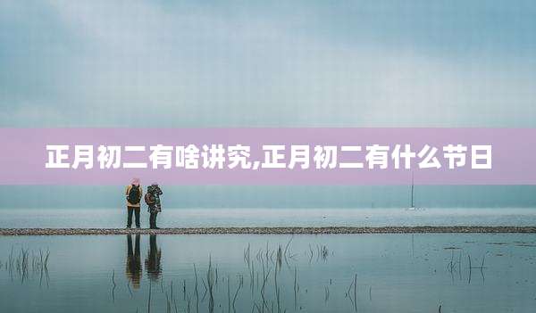 正月初二有啥讲究,正月初二有什么节日