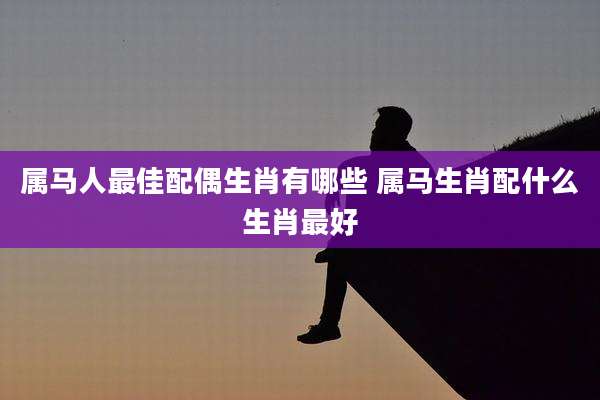 属马人最佳配偶生肖有哪些 属马生肖配什么生肖最好