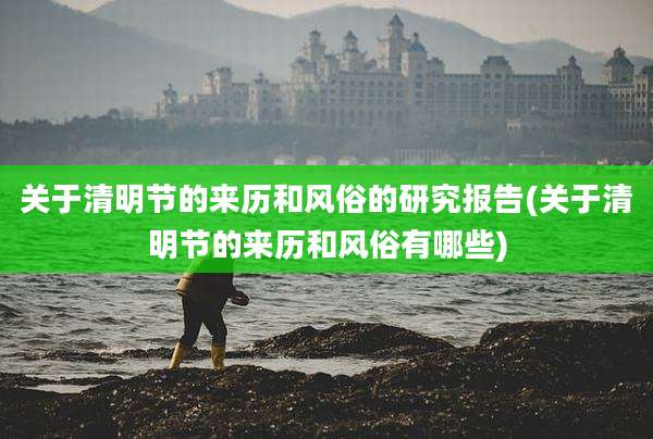 关于清明节的来历和风俗的研究报告(关于清明节的来历和风俗有哪些)