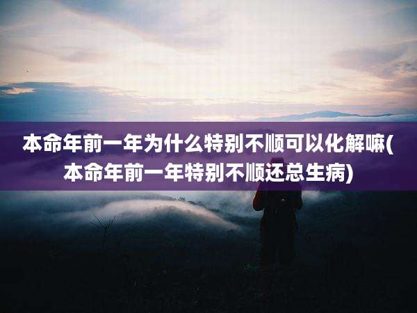 本命年前一年为什么特别不顺可以化解嘛(本命年前一年特别不顺还总生病)