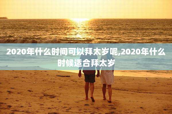 2020年什么时间可以拜太岁呢,2020年什么时候适合拜太岁