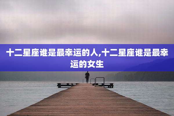 十二星座谁是最幸运的人,十二星座谁是最幸运的女生