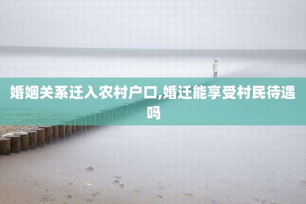 婚姻关系迁入农村户口,婚迁能享受村民待遇吗