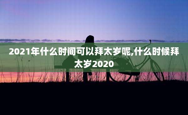 2021年什么时间可以拜太岁呢,什么时候拜太岁2020