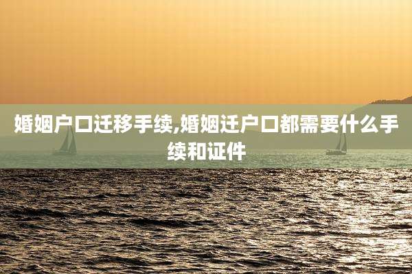 婚姻户口迁移手续,婚姻迁户口都需要什么手续和证件