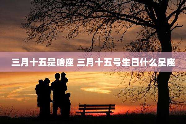 三月十五是啥座 三月十五号生日什么星座