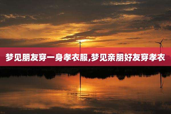 梦见朋友穿一身孝衣服,梦见亲朋好友穿孝衣