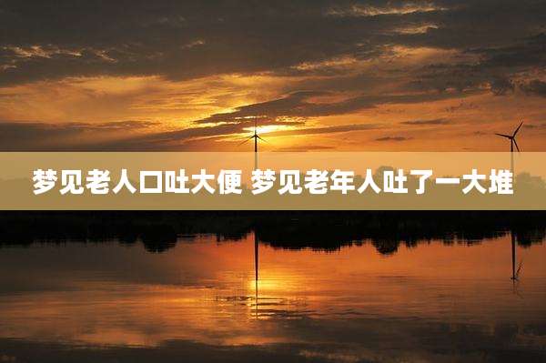 梦见老人口吐大便 梦见老年人吐了一大堆