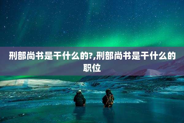 刑部尚书是干什么的?,刑部尚书是干什么的职位