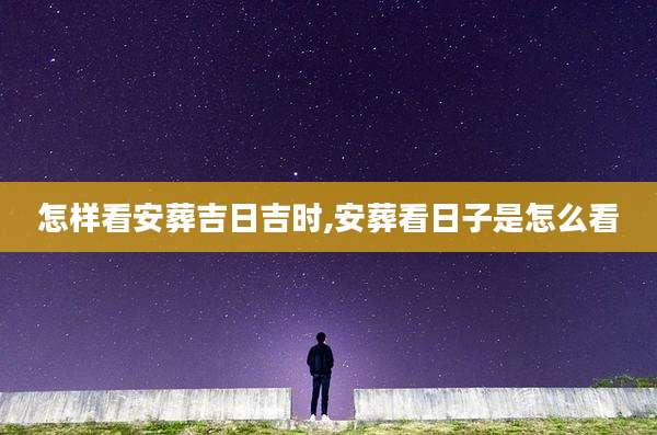 怎样看安葬吉日吉时,安葬看日子是怎么看