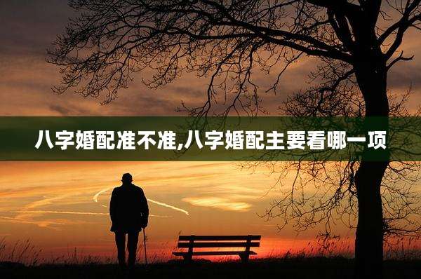 八字婚配准不准,八字婚配主要看哪一项