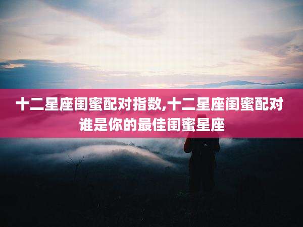 十二星座闺蜜配对指数,十二星座闺蜜配对 谁是你的最佳闺蜜星座