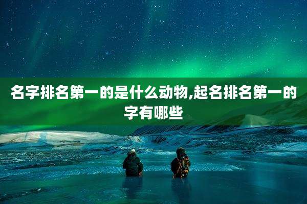 名字排名第一的是什么动物,起名排名第一的字有哪些