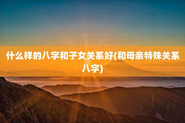 什么样的八字和子女关系好(和母亲特殊关系八字)