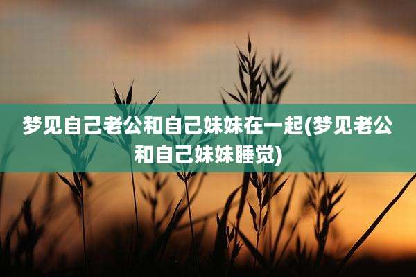 梦见自己老公和自己妹妹在一起(梦见老公和自己妹妹睡觉)