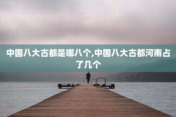 中国八大古都是哪八个,中国八大古都河南占了几个