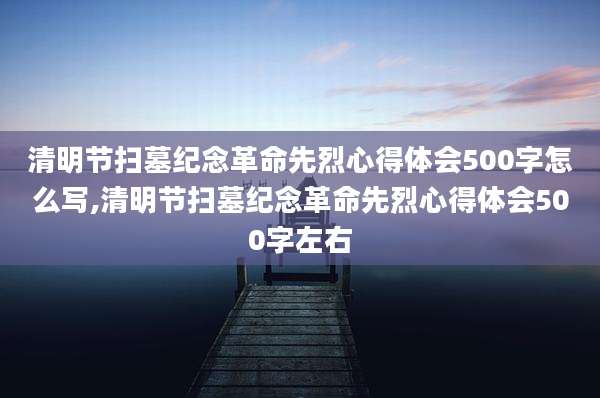 清明节扫墓纪念革命先烈心得体会500字怎么写,清明节扫墓纪念革命先烈心得体会500字左右