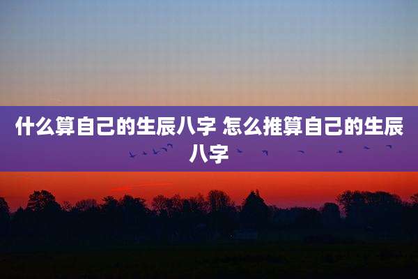什么算自己的生辰八字 怎么推算自己的生辰八字