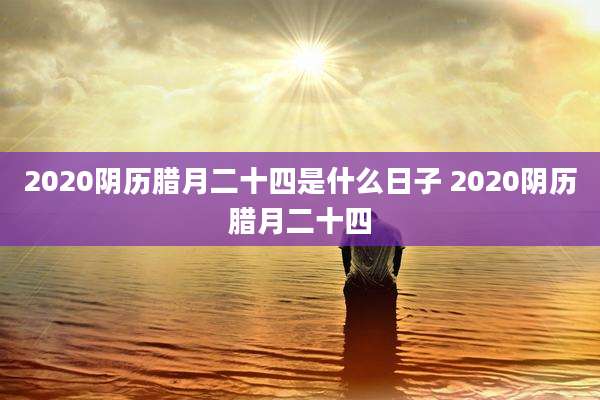 2020阴历腊月二十四是什么日子 2020阴历腊月二十四