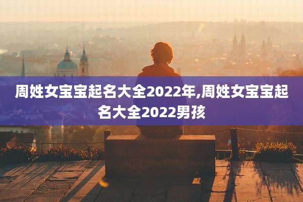 周姓女宝宝起名大全2022年,周姓女宝宝起名大全2022男孩