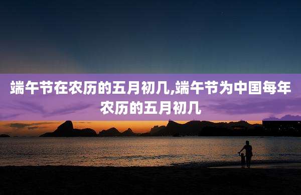 端午节在农历的五月初几,端午节为中国每年农历的五月初几